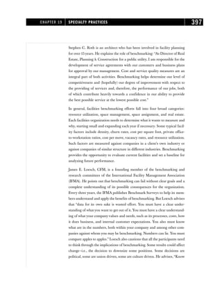 Stephen C. Roth is an architect who has been involved in facility planning
for over 15 years. He explains the role of benchmarking: “As Director of Real
Estate, Planning  Construction for a public utility, I am responsible for the
development of service agreements with our customers and business plans
for approval by our management. Cost and service quality measures are an
integral part of both activities. Benchmarking helps determine our level of
competitiveness and (hopefully) our degree of improvement with respect to
the providing of services and, therefore, the performance of our jobs, both
of which contribute heavily towards a confidence in our ability to provide
the best possible service at the lowest possible cost.”
In general, facilities benchmarking efforts fall into four broad categories:
resource utilization, space management, space assignment, and real estate.
Each facilities organization needs to determine what it wants to measure and
why, starting small and expanding each year if necessary. Some typical facil-
ity factors include density, churn rates, cost per square foot, private office-
to-workstation ratios, cost per move, vacancy rates, and resource utilization.
Such factors are measured against companies in a client’s own industry or
against companies of similar structure in different industries. Benchmarking
provides the opportunity to evaluate current facilities and set a baseline for
analyzing future performance.
James E. Loesch, CFM, is a founding member of the benchmarking and
research committees of the International Facility Management Association
(IFMA). He points out that benchmarking can fail without clear goals and a
complete understanding of its possible consequences for the organization.
Every three years, the IFMA publishes Benchmark Surveys to help its mem-
bers understand and apply the benefits of benchmarking. But Loesch advises
that “data for its own sake is wasted effort. You must have a clear under-
standing of what you want to get out of it. You must have a clear understand-
ing of what your company values and needs, such as its processes, costs, how
it does business, and internal customer expectations. You also must know
what are in the numbers, both within your company and among other com-
panies against whom you may be benchmarking. Numbers can lie. You must
compare apples to apples.” Loesch also cautions that all the participants need
to think through the implications of benchmarking. Some results could affect
change—i.e., the decision to downsize some positions. Some decisions are
political, some are union driven, some are culture driven. He advises,“Know
CHAPTER 19 SPECIALTY PRACTICES 397
 