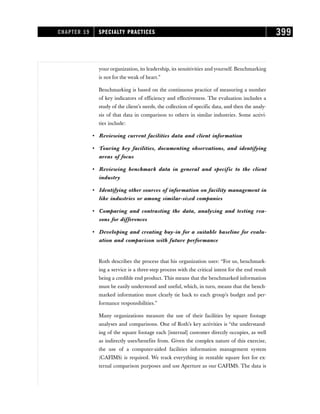 your organization, its leadership, its sensitivities and yourself. Benchmarking
is not for the weak of heart.”
Benchmarking is based on the continuous practice of measuring a number
of key indicators of efficiency and effectiveness. The evaluation includes a
study of the client’s needs, the collection of specific data, and then the analy-
sis of that data in comparison to others in similar industries. Some activi-
ties include:
• Reviewing current facilities data and client information
• Touring key facilities, documenting observations, and identifying
areas of focus
• Reviewing benchmark data in general and specific to the client
industry
• Identifying other sources of information on facility management in
like industries or among similar-sized companies
• Comparing and contrasting the data, analyzing and testing rea-
sons for differences
• Developing and creating buy-in for a suitable baseline for evalu-
ation and comparison with future performance
Roth describes the process that his organization uses: “For us, benchmark-
ing a service is a three-step process with the critical intent for the end result
being a credible end product. This means that the benchmarked information
must be easily understood and useful, which, in turn, means that the bench-
marked information must clearly tie back to each group’s budget and per-
formance responsibilities.”
Many organizations measure the use of their facilities by square footage
analyses and comparisons. One of Roth’s key activities is “the understand-
ing of the square footage each [internal] customer directly occupies, as well
as indirectly uses/benefits from. Given the complex nature of this exercise,
the use of a computer-aided facilities information management system
(CAFIMS) is required. We track everything in rentable square feet for ex-
ternal comparison purposes and use Aperture as our CAFIMS. The data is
CHAPTER 19 SPECIALTY PRACTICES 399
 