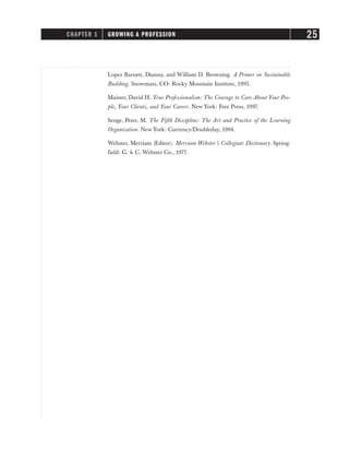 Lopez Barnett, Dianna, and William D. Browning. A Primer on Sustainable
Building. Snowmass, CO: Rocky Mountain Institute, 1995.
Maister, David H. True Professionalism: The Courage to Care About Your Peo-
ple, Your Clients, and Your Career. New York: Free Press, 1997.
Senge, Peter, M. The Fifth Discipline: The Art and Practice of the Learning
Organization. New York: Currency/Doubleday, 1994.
Webster, Merriam (Editor). Merriam Webster’s Collegiate Dictionary. Spring-
field: G. & C. Webster Co., 1977.
CHAPTER 1 GROWING A PROFESSION 25
 