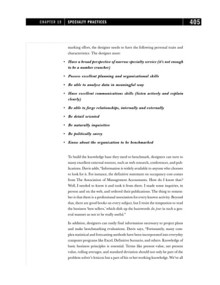 marking effort, the designer needs to have the following personal traits and
characteristics. The designer must:
• Have a broad perspective of narrow specialty service (it’s not enough
to be a number cruncher)
• Possess excellent planning and organizational skills
• Be able to analyze data in meaningful way
• Have excellent communications skills (listen actively and explain
clearly)
• Be able to forge relationships, internally and externally
• Be detail oriented
• Be naturally inquisitive
• Be politically savvy
• Know about the organization to be benchmarked
To build the knowledge base they need to benchmark, designers can turn to
many excellent external sources, such as web research, conferences, and pub-
lications. Davis adds,“Information is widely available to anyone who chooses
to look for it. For instance, the definitive statement on occupancy cost comes
from The Association of Management Accountants. How do I know that?
Well, I needed to know it and took it from there. I made some inquiries, in
person and on the web, and ordered their publications. The thing to remem-
ber is that there is a professional association for every known activity. Beyond
that, there are good books on every subject, but I resist the temptation to read
the business ‘best sellers,’ which dish up the buzzwords du jour in such a gen-
eral manner as not to be really useful.”
In addition, designers can easily find information necessary to project plans
and make benchmarking evaluations. Davis says, “Fortunately, many com-
plex statistical and forecasting methods have been incorporated into everyday
computer programs like Excel, Definitive Scenario, and others. Knowledge of
basic business principles is essential. Terms like present value, net present
value, rolling averages, and standard deviation should not only be part of the
problem solver’s lexicon but a part of his or herworking knowledge. We’ve all
CHAPTER 19 SPECIALTY PRACTICES 405
 