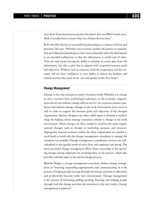 seen those Texas Instruments pocket calculators that our MBA friends carry.
Well, it wouldn’t hurt to know what one of those devices does.”
Roth identifies the key to successful benchmarking as a mixture of focus and
precision. He says, “Whether cost or service quality, the person or organiza-
tion providing benchmarking services must ultimately tailor the information
to its intended audience(s) so that the information is useful and of value.
That not only means having the ability to develop an action plan from the
information, but also a plan that is aligned with corporate/customer goals
and objectives. Without such an outcome, both the corporation and the cus-
tomer will not have confidence in your ability to deliver the facilities and
related services they need at the cost and quality levels they desire.”
Change Management
Change is the only constant in today’s business world. Whether it is change
in one’s customer base, technological advances, or the economy, organiza-
tions that do not embrace change will not survive. As corporate mission state-
ments and cultures change, changes in the work environment must occur as
well in order to support the business goals and objectives of the changed
organization. Interior designers are often called upon to develop a method-
ology for helping clients manage transitions related to change in the work
environment. These changes are often needed to reinforce the major organi-
zational changes, such as changes in leadership, purpose, and structure.
Appropriate internal resources within the client organization are needed to
work hand in hand with the change management consultant to manage the
transition successfully. Change management consultation services are indi-
vidualized to the specific needs of each client and employee user group. The
most successful change management efforts foster ownership of the upcom-
ing change among employees by involving them in the process, which also
provides valuable input to the interior design process.
Melodee Wagen, a change management consultant, defines change manage-
ment as “listening, responding appropriately, and communicating. It is the
process of helping people manage through the human reactions to effectively
and productively function under new circumstances. Change management
is the process of informing, pulling, pushing, listening, and helping people
through both the change and then the transition to the new reality. Change
management is patience.”
PART THREE PRACTICE 406
 