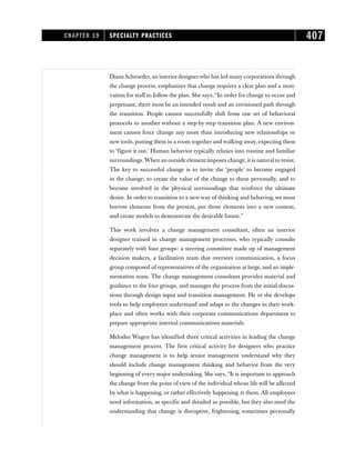 Diane Schroeder, an interiordesignerwho has led many corporations through
the change process, emphasizes that change requires a clear plan and a moti-
vation for staff to follow the plan. She says,“In order for change to occur and
perpetuate, there must be an intended result and an envisioned path through
the transition. People cannot successfully shift from one set of behavioral
protocols to another without a step-by-step transition plan. A new environ-
ment cannot force change any more than introducing new relationships or
new tools, putting them in a room together and walking away, expecting them
to ‘figure it out.’ Human behavior typically relaxes into routine and familiar
surroundings.When an outside element imposes change, it is natural to resist.
The key to successful change is to invite the ‘people’ to become engaged
in the change; to create the value of the change to them personally, and to
become involved in the physical surroundings that reinforce the ultimate
desire. In order to transition to a new way of thinking and behaving, we must
borrow elements from the present, put those elements into a new context,
and create models to demonstrate the desirable future.”
This work involves a change management consultant, often an interior
designer trained in change management processes, who typically consults
separately with four groups: a steering committee made up of management
decision makers, a facilitation team that oversees communication, a focus
group composed of representatives of the organization at large, and an imple-
mentation team. The change management consultant provides material and
guidance to the four groups, and manages the process from the initial discus-
sions through design input and transition management. He or she develops
tools to help employees understand and adapt to the changes in their work-
place and often works with their corporate communications department to
prepare appropriate internal communications materials.
Melodee Wagen has identified three critical activities in leading the change
management process. The first critical activity for designers who practice
change management is to help senior management understand why they
should include change management thinking and behavior from the very
beginning of every major undertaking. She says, “It is important to approach
the change from the point of view of the individual whose life will be affected
by what is happening, or rather effectively happening to them. All employees
need information, as specific and detailed as possible, but they also need the
understanding that change is disruptive, frightening, sometimes personally
CHAPTER 19 SPECIALTY PRACTICES 407
 
