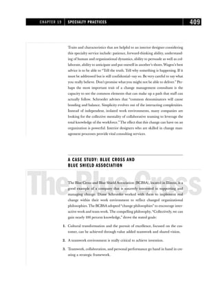 Traits and characteristics that are helpful to an interior designer considering
this specialty service include: patience, forward-thinking ability, understand-
ing of human and organizational dynamics, ability to persuade as well as col-
laborate, ability to anticipate and put oneself in another’s shoes. Wagen’s best
advice is to be able to “Tell the truth. Tell why something is happening. If it
must be addressed but is still confidential—say so. Be very careful to say what
you really believe. Don’t promise what you might not be able to deliver.” Per-
haps the most important trait of a change management consultant is the
capacity to see the common elements that can make up a path that staff can
actually follow. Schroeder advises that “common denominators will cause
bonding and balance. Simplicity evolves out of the interacting complexities.
Instead of independent, isolated work environments, many companies are
looking for the collective mentality of collaborative teaming to leverage the
total knowledge of the workforce.”The effect that this change can have on an
organization is powerful. Interior designers who are skilled in change man-
agement processes provide vital consulting services.
A CASE STUDY: BLUE CROSS AND
BLUE SHIELD ASSOCIATION
TheBlueCross
The Blue Cross and Blue Shield Association (BCBSA), located in Illinois, is a
good example of a company that is sincerely interested in supporting and
managing change. Diane Schroeder worked with them to implement real
change within their work environment to reflect changed organizational
philosophies. The BCBSA adopted “change philosophies” to encourage inter-
active work and team work. The compelling philosophy,“Collectively, we can
gain nearly 100 percent knowledge,” drove the stated goals:
1. Cultural transformation and the pursuit of excellence, focused on the cus-
tomer, can be achieved through value added teamwork and shared vision.
2. A teamwork environment is really critical to achieve invention.
3. Teamwork, collaboration, and personal performance go hand in hand in cre-
ating a strategic framework.
CHAPTER 19 SPECIALTY PRACTICES 409
 