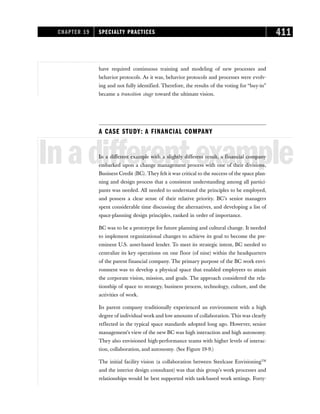 have required continuous training and modeling of new processes and
behavior protocols. As it was, behavior protocols and processes were evolv-
ing and not fully identified. Therefore, the results of the voting for “buy-in”
became a transition stage toward the ultimate vision.
A CASE STUDY: A FINANCIAL COMPANY
Inadifferentexample
In a different example with a slightly different result, a financial company
embarked upon a change management process with one of their divisions,
Business Credit (BC). They felt it was critical to the success of the space plan-
ning and design process that a consistent understanding among all partici-
pants was needed. All needed to understand the principles to be employed,
and possess a clear sense of their relative priority. BC’s senior managers
spent considerable time discussing the alternatives, and developing a list of
space-planning design principles, ranked in order of importance.
BC was to be a prototype for future planning and cultural change. It needed
to implement organizational changes to achieve its goal to become the pre-
eminent U.S. asset-based lender. To meet its strategic intent, BC needed to
centralize its key operations on one floor (of nine) within the headquarters
of the parent financial company. The primary purpose of the BC work envi-
ronment was to develop a physical space that enabled employees to attain
the corporate vision, mission, and goals. The approach considered the rela-
tionship of space to strategy, business process, technology, culture, and the
activities of work.
Its parent company traditionally experienced an environment with a high
degree of individual work and low amounts of collaboration. This was clearly
reflected in the typical space standards adopted long ago. However, senior
management’s view of the new BC was high interaction and high autonomy.
They also envisioned high-performance teams with higher levels of interac-
tion, collaboration, and autonomy. (See Figure 19-9.)
The initial facility vision (a collaboration between Steelcase EnvisioningTM
and the interior design consultant) was that this group’s work processes and
relationships would be best supported with task-based work settings. Forty-
CHAPTER 19 SPECIALTY PRACTICES 411
 