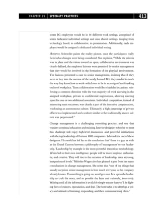 seven BC employees would be in 16 different work settings, comprised of
seven dedicated individual settings and nine shared settings, ranging from
technology based, to collaborative, to presentation. Additionally, each em-
ployee would be assigned a dedicated individual setting.
However, Schroeder paints the reality picture, once the participants really
faced what changes were being considered. She explains, “While the criteria
was in place and the vision toward an open, collaborative environment was
clearly defined, the employee liaisons were promised by senior management
that they would be involved in the formation of the physical environment.
The liaisons presented a case to senior management, insisting that if they
were to buy into the success of the newly formed BC, they needed to work
the way they knew how to work—which was to be in an assigned multitasking
enclosed workplace. Team collaboration would be scheduled occasions, rein-
forcing a common direction with the vast majority of work accruing in the
assigned workplace, private to confidential negotiations, allowing meeting
space for one or two additional associates. Individual competition, instead of
measuring team successes, was clearly a part of the incentive compensation,
reinforcing an autonomous culture. Ultimately, a high percentage of private
offices was implemented and a culture similar to the traditionally known cul-
ture was perpetuated.”
Change management is a challenging consulting practice, and one that
requires continual education and training. Interior designers who rise to meet
this challenge will enjoy high-level discussions and powerful interactions
with the top leadership of Fortune 1000 companies. Schroeder is one of these
designers. Her work has led her to the conclusion that “there is a gap as wide
as the Grand Canyon between a philosophy of ‘management’ versus ‘leader-
ship.’ Leadership by example is the most powerful transition methodology.
When led to their own intelligence, people will be more inspired, enthusias-
tic, and creative. They will rise to the occasion of leadership, even at young,
inexperienced levels.” MelodeeWagen also has gleaned a gem from her many
consultations in change management. She notes that “one of the things that
usually surprises senior management is how much everyone in the company
already knows. If something is going on, word gets out. It is up to the leader-
ship to craft the story, and to provide the facts and rationale, proactively.
Waiting until all the information is available simply means thatyou’ll be fight-
ing fires of rumors, speculation, and fear. The best habit is to develop a pol-
icy and attitude of listening, responding, and then communicating often.”
CHAPTER 19 SPECIALTY PRACTICES 413
 
