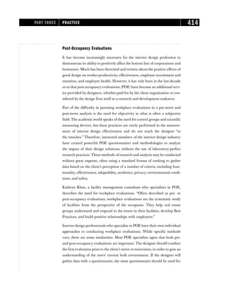 PART THREE PRACTICE 414
Post-Occupancy Evaluations
It has become increasingly necessary for the interior design profession to
demonstrate its ability to positively affect the bottom line of corporations and
businesses. Much has been theorized and written about the positive effects of
good design on worker productivity, effectiveness, employee recruitment and
retention, and employee health. However, it has only been in the last decade
or so that post-occupancy evaluations (POE) have become an additional serv-
ice provided by designers, whether paid for by the client organization or con-
sidered by the design firm itself as a research and development endeavor.
Part of the difficulty in pursuing workplace evaluations in a pre-move and
post-move analysis is the need for objectivity in what is often a subjective
field. The academic world speaks of the need for control groups and scientific
measuring devices, but these practices are rarely performed in the measure-
ment of interior design effectiveness and do not reach the designer “in
the trenches.” Therefore, interested members of the interior design industry
have created powerful POE questionnaires and methodologies to analyze
the impact of their design solutions, without the use of laboratory-perfect
research practices. These methods of research and analysis may be conducted
without great expense, often using a standard format of ranking to gather
data based on the client’s perception of a number of criteria, including func-
tionality, effectiveness, adaptability, aesthetics, privacy, environmental condi-
tions, and safety.
Kathryn Klass, a facility management consultant who specializes in POE,
describes the need for workplace evaluations. “Often described as pre- or
post-occupancy evaluations, workplace evaluations are the systematic study
of facilities from the perspective of the occupants. They help real estate
groups understand and respond to the issues in their facilities, develop Best
Practices, and build positive relationships with employees.”
Interior design professionals who specialize in POE have their own individual
approaches to conducting workplace evaluations. While specific methods
vary, there are some similarities. Most POE specialists agree that both pre-
and post-occupancy evaluations are important. The designer should conduct
the first evaluation prior to the client’s move or renovation, in order to gain an
understanding of the users’ current built environment. If the designer will
gather data with a questionnaire, the same questionnaire should be used for
 