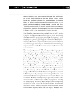 the post evaluation(s). The post evaluations should take place approximately
two to three months following the move, and facilitate feedback concern-
ing the users’ initial interaction with their new work space or environments.
Ideally, the designer would schedule a third evaluation, occurring 12 to 18
months following occupancy, to potentially identify a previous “halo effect.”
This third evaluation would offer more in-depth feedback concerning use of
common areas, adjacencies of work groups/persons, ability of design to adapt
to changes, and the overall functional effectiveness of the design.
Othersimilarities in approach include: defining the areas the studyis intended
to address; developing a comprehensive yet easy to answer questionnaire;
selecting a standard format of ranking methodology (i.e., a scale of 1–6, with
clearly defined response levels); identifying, with the client’s participation, a
statistically significant pool of potential respondents; communicating the rea-
son forthe studywith support from top management; and communicating the
results of the study in an appropriate manner to senior management as well as
to the participants.
Klass shares her experience with POE. In her practice,“pre-occupancy evalu-
ations are performed prior to a major change in the real estate direction or as
a result of significant change in the business model. The current situation is
analyzed and understood in terms of its positives and negatives, and possibil-
ities for change and improvement are identified. These evaluations establish
baselines, identify priorities and specific needs of business units, and highlight
issues that require addressing. It is important that such an evaluation occur
prior to the planning process so that the information isn’t influenced by
employee feelings about potential changes.” She adds that “Post-occupancy
evaluations generally occur four to twelve months after a major renovation or
move. Post-occupancy evaluations should not be confused with post-move
surveys,which are done immediatelyaftera relocation project,and are specific
to the move process. A post-occupancy evaluation provides a measure to
determine the effectiveness of space utilization and how it addresses user
requirements. (Such items can range widely, i.e., personal workstation surface
area, chair comfort, and file storage to building image questions, air quality,
and building signage effectiveness.) It provides guidance for future planning,
determines the success factors of the renovations, identifies adjustments that
are desired or required, and allows a real estate group to incorporate improve-
ments into future projects (or phases of the same project).” (See Figure 19-10.)
CHAPTER 19 SPECIALTY PRACTICES 415
 