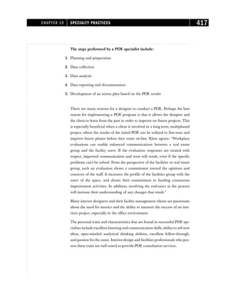 The steps performed by a POE specialist include:
1. Planning and preparation
2. Data collection
3. Data analysis
4. Data reporting and documentation
5. Development of an action plan based on the POE results
There are many reasons for a designer to conduct a POE. Perhaps the best
reason for implementing a POE program is that it allows the designer and
the client to learn from the past in order to improve on future projects. This
is especially beneficial when a client is involved in a long-term, multiphased
project, where the results of the initial POE can be utilized to fine-tune and
improve future phases before they come on-line. Klass agrees: “Workplace
evaluations can enable enhanced communications between a real estate
group and the facility users. If the evaluation responses are treated with
respect, improved communication and trust will result, even if the specific
problems can’t be solved. From the perspective of the facilities or real estate
group, such an evaluation shows a commitment toward the opinions and
concerns of the staff. It increases the profile of the facilities group with the
users of the space, and shows their commitment to funding continuous
improvement activities. In addition, involving the end-users in the process
will increase their understanding of any changes that result.”
Many interior designers and their facility management clients are passionate
about the need for metrics and the ability to measure the success of an inte-
riors project, especially in the office environment.
The personal traits and characteristics that are found in successful POE spe-
cialists include excellent listening and communication skills, abilityto sell new
ideas, open-minded analytical thinking abilities, excellent follow-through,
and passion for the cause. Interior design and facilities professionals who pos-
sess these traits are well suited to provide POE consultation services.
CHAPTER 19 SPECIALTY PRACTICES 417
 