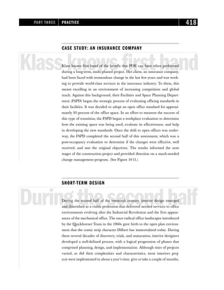 CASE STUDY: AN INSURANCE COMPANY
Klassknowsfirsthand
Klass knows first hand of the benefit that POE can have when performed
during a long-term, multi-phased project. Her client, an insurance company,
had been faced with tremendous change in the last few years and was work-
ing to provide world-class services in the insurance industry. To them, this
meant excelling in an environment of increasing competition and global
reach. Against this background, their Facilities and Space Planning Depart-
ment (FSPD) began the strategic process of evaluating officing standards in
their facilities. It was decided to adopt an open office standard for approxi-
mately 95 percent of the office space. In an effort to measure the success of
this type of transition, the FSPD began a workplace evaluation to determine
how the existing space was being used, evaluate its effectiveness, and help
in developing the new standards. Once the shift to open offices was under-
way, the FSPD completed the second half of this assessment, which was a
post-occupancy evaluation to determine if the changes were effective, well
received, and met the original objectives. The results informed the next
stages of the construction project and provided direction on a much-needed
change management program. (See Figure 19-11.)
SHORT-TERM DESIGN
Duringthesecondhalf
During the second half of the twentieth century, interior design emerged
and flourished as a viable profession that delivered needed services to office
environments evolving after the Industrial Revolution and the first appear-
ances of the mechanical office. The once-radical office landscapes introduced
by the Quickborner Team in the 1960s gave birth to the open plan environ-
ment that the comic strip character Dilbert has immortalized today. During
these several decades of discovery, trials, and maturation, interior designers
developed a well-defined process, with a logical progression of phases that
comprised planning, design, and implementation. Although sizes of projects
varied, as did their complexities and characteristics, most interiors proj-
ects were implemented in about a year’s time, give or take a couple of months,
PART THREE PRACTICE 418
 