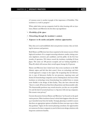 of common areas is another example of the importance of flexibility. This
incubator is a work in progress.”
When asked what start-up companies look for when locating with an incu-
bator, Haines and Morrison list the three top ingredients:
• Flexibility of the space
• Networking through the incubator’s contacts
• Exposure to the media and public relations opportunities
Once they are in and established, their next priority is money: they are look-
ing for investors and partners.
Both Haines and Morrison have been surprised at the instant success of their
high-tech incubator. It is a magnet attracting volunteers, media,visiting coun-
tries, legislators, investors, job candidates, and the public. In the first four
months of operation, 750 visitors toured the incubator, including 34 from
Japan. The suites are 100 percent occupied, and are looking hopefully to
Phase II, which will increase their overall square footage by 50 percent.
Haines and Morrison have visited more than seven incubators in the Mid-
Atlantic region and feel that their center’s focus on technology and their
overall approach is unique in the region. By recognizing that wet laborato-
ries (a type of laboratory facility for wet processes, requiring water and
drains) for biotechnology companies can be a limiting factor, the focus of this
incubator on technology versus biotechnology has enabled them to remain
more flexible in the design of their facility. They also have observed that
“there is a trade off between fixed drywall partitions and demountable walls.
The demountable partitions may sound attractive, yet they are cost prohibi-
tive and the lack of acoustical privacy is a big issue with start-up companies.
Our tenants want privacy.”
Current discussions between Haines and Morrison “are focused on the grad-
uation process. Other incubators haven’t solved what happens when the start-
up is launched away from the facility. Strategic planning is needed to assure
that there are appropriate options or facilities for these start-ups to go to when
they graduate.” Again, for the interior planning consultant, the opportunities
are numerous for these companies in need of short-term design solutions with
long-term continuous benefits.
CHAPTER 19 SPECIALTY PRACTICES 421
 