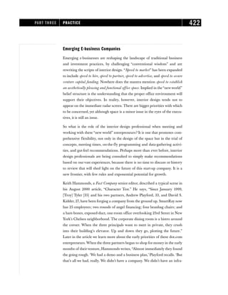 Emerging E-business Companies
Emerging e-businesses are reshaping the landscape of traditional business
and investment practices, by challenging “conventional wisdom” and are
rewriting the scripts of interior design. “Speed to market” has been expanded
to include speed to hire, speed to partner, speed to advertise, and speed to secure
venture capital funding. Nowhere does the mantra mention speed to establish
an aesthetically pleasing and functional office space. Implied in the“new world”
belief structure is the understanding that the proper office environment will
support their objectives. In reality, however, interior design tends not to
appear on the immediate radar screen. There are bigger priorities with which
to be concerned, yet although space is a minor issue in the eyes of the execu-
tives, it is still an issue.
So what is the role of the interior design professional when meeting and
working with these “new world” entrepreneurs? It is one that promotes com-
prehensive flexibility, not only in the design of the space but in the trial of
concepts, meeting times, on-the-fly programming and data-gathering activi-
ties, and gut-feel recommendations. Perhaps more than ever before, interior
design professionals are being consulted to simply make recommendations
based on our vast experiences, because there is no time to discuss or history
to review that will shed light on the future of this start-up company. It is a
new frontier, with few rules and exponential potential for growth.
Keith Hammonds, a Fast Company senior editor, described a typical scene in
his August 2000 article, “Character Test.” He says, “Since January 1999,
[Troy] Tyler [35] and his two partners, Andrew Playford, 33, and David S.
Kidder, 27, have been forging a company from the ground up. SmartRay now
has 25 employees; two rounds of angel financing; four beanbag chairs; and
a bare-bones, exposed-duct, one-room office overlooking 23rd Street in New
York’s Chelsea neighborhood. The corporate dining room is a bistro around
the corner. When the three principals want to meet in private, they crush
into their building’s elevator. Up and down they go, plotting the future.”
Later in the article we learn more about the early priorities of these dot.com
entrepreneurs. When the three partners began to shop for money in the early
months of theirventure, Hammonds writes,“Almost immediately they found
the going rough. ‘We had a demo and a business plan,’ Playford recalls. ‘But
that’s all we had, really. We didn’t have a company. We didn’t have an infra-
PART THREE PRACTICE 422
 