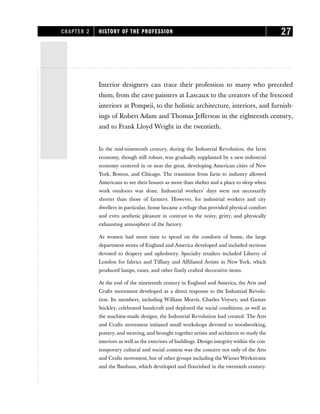 IInterior designers can trace their profession to many who preceded
them, from the cave painters at Lascaux to the creators of the frescoed
interiors at Pompeii, to the holistic architecture, interiors, and furnish-
ings of Robert Adam and Thomas Jefferson in the eighteenth century,
and to Frank Lloyd Wright in the twentieth.
In the mid-nineteenth century, during the Industrial Revolution, the farm
economy, though still robust, was gradually supplanted by a new industrial
economy centered in or near the great, developing American cities of New
York, Boston, and Chicago. The transition from farm to industry allowed
Americans to see their houses as more than shelter and a place to sleep when
work outdoors was done. Industrial workers’ days were not necessarily
shorter than those of farmers. However, for industrial workers and city
dwellers in particular, home became a refuge that provided physical comfort
and even aesthetic pleasure in contrast to the noisy, gritty, and physically
exhausting atmosphere of the factory.
As women had more time to spend on the comforts of home, the large
department stores of England and America developed and included sections
devoted to drapery and upholstery. Specialty retailers included Liberty of
London for fabrics and Tiffany and Affiliated Artists in New York, which
produced lamps, vases, and other finely crafted decorative items.
At the end of the nineteenth century in England and America, the Arts and
Crafts movement developed as a direct response to the Industrial Revolu-
tion. Its members, including William Morris, Charles Voysey, and Gustav
Stickley, celebrated handcraft and deplored the social conditions, as well as
the machine-made designs, the Industrial Revolution had created. The Arts
and Crafts movement initiated small workshops devoted to woodworking,
pottery, and weaving, and brought together artists and architects to study the
interiors as well as the exteriors of buildings. Design integrity within the con-
temporary cultural and social context was the concern not only of the Arts
and Crafts movement, but of other groups including the WienerWerkstratte
and the Bauhaus, which developed and flourished in the twentieth century.
CHAPTER 2 HISTORY OF THE PROFESSION 27
 