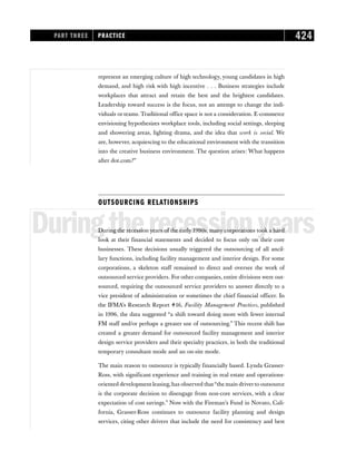 represent an emerging culture of high technology, young candidates in high
demand, and high risk with high incentive . . . Business strategies include
workplaces that attract and retain the best and the brightest candidates.
Leadership toward success is the focus, not an attempt to change the indi-
viduals or teams. Traditional office space is not a consideration. E-commerce
envisioning hypothesizes workplace tools, including social settings, sleeping
and showering areas, lighting drama, and the idea that work is social. We
are, however, acquiescing to the educational environment with the transition
into the creative business environment. The question arises: What happens
after dot.com?”
OUTSOURCING RELATIONSHIPS
Duringtherecessionyears
During the recession years of the early 1990s, many corporations took a hard
look at their financial statements and decided to focus only on their core
businesses. These decisions usually triggered the outsourcing of all ancil-
lary functions, including facility management and interior design. For some
corporations, a skeleton staff remained to direct and oversee the work of
outsourced service providers. For other companies, entire divisions were out-
sourced, requiring the outsourced service providers to answer directly to a
vice president of administration or sometimes the chief financial officer. In
the IFMA’s Research Report #16, Facility Management Practices, published
in 1996, the data suggested “a shift toward doing more with fewer internal
FM staff and/or perhaps a greater use of outsourcing.” This recent shift has
created a greater demand for outsourced facility management and interior
design service providers and their specialty practices, in both the traditional
temporary consultant mode and an on-site mode.
The main reason to outsource is typically financially based. Lynda Grasser-
Ross, with significant experience and training in real estate and operations-
oriented development leasing, has observed that“the main driverto outsource
is the corporate decision to disengage from non-core services, with a clear
expectation of cost savings.” Now with the Fireman’s Fund in Novato, Cali-
fornia, Grasser-Ross continues to outsource facility planning and design
services, citing other drivers that include the need for consistency and best
PART THREE PRACTICE 424
 