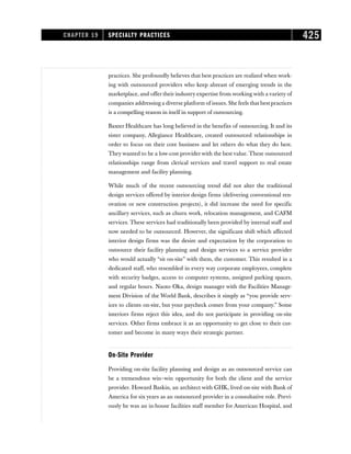 practices. She profoundly believes that best practices are realized when work-
ing with outsourced providers who keep abreast of emerging trends in the
marketplace, and offer their industry expertise from working with a variety of
companies addressing a diverse platform of issues. She feels that best practices
is a compelling reason in itself in support of outsourcing.
Baxter Healthcare has long believed in the benefits of outsourcing. It and its
sister company, Allegiance Healthcare, created outsourced relationships in
order to focus on their core business and let others do what they do best.
They wanted to be a low-cost provider with the best value. These outsourced
relationships range from clerical services and travel support to real estate
management and facility planning.
While much of the recent outsourcing trend did not alter the traditional
design services offered by interior design firms (delivering conventional ren-
ovation or new construction projects), it did increase the need for specific
ancillary services, such as churn work, relocation management, and CAFM
services. These services had traditionally been provided by internal staff and
now needed to be outsourced. However, the significant shift which affected
interior design firms was the desire and expectation by the corporation to
outsource their facility planning and design services to a service provider
who would actually “sit on-site” with them, the customer. This resulted in a
dedicated staff, who resembled in every way corporate employees, complete
with security badges, access to computer systems, assigned parking spaces,
and regular hours. Naoto Oka, design manager with the Facilities Manage-
ment Division of the World Bank, describes it simply as “you provide serv-
ices to clients on-site, but your paycheck comes from your company.” Some
interiors firms reject this idea, and do not participate in providing on-site
services. Other firms embrace it as an opportunity to get close to their cus-
tomer and become in many ways their strategic partner.
On-Site Provider
Providing on-site facility planning and design as an outsourced service can
be a tremendous win–win opportunity for both the client and the service
provider. Howard Baskin, an architect with GHK, lived on-site with Bank of
America for six years as an outsourced provider in a consultative role. Previ-
ously he was an in-house facilities staff member for American Hospital, and
CHAPTER 19 SPECIALTY PRACTICES 425
 