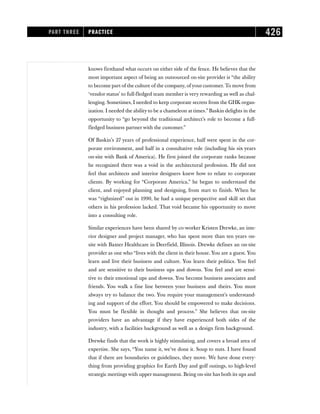knows firsthand what occurs on either side of the fence. He believes that the
most important aspect of being an outsourced on-site provider is “the ability
to become part of the culture of the company, of your customer. To move from
‘vendor status’ to full-fledged team member is very rewarding as well as chal-
lenging. Sometimes, I needed to keep corporate secrets from the GHK organ-
ization. I needed the ability to be a chameleon at times.” Baskin delights in the
opportunity to “go beyond the traditional architect’s role to become a full-
fledged business partner with the customer.”
Of Baskin’s 27 years of professional experience, half were spent in the cor-
porate environment, and half in a consultative role (including his six years
on-site with Bank of America). He first joined the corporate ranks because
he recognized there was a void in the architectural profession. He did not
feel that architects and interior designers knew how to relate to corporate
clients. By working for “Corporate America,” he began to understand the
client, and enjoyed planning and designing, from start to finish. When he
was “rightsized” out in 1990, he had a unique perspective and skill set that
others in his profession lacked. That void became his opportunity to move
into a consulting role.
Similar experiences have been shared by co-worker Kristen Drewke, an inte-
rior designer and project manager, who has spent more than ten years on-
site with Baxter Healthcare in Deerfield, Illinois. Drewke defines an on-site
provider as one who “lives with the client in their house. You are a guest. You
learn and live their business and culture. You learn their politics. You feel
and are sensitive to their business ups and downs. You feel and are sensi-
tive to their emotional ups and downs. You become business associates and
friends. You walk a fine line between your business and theirs. You must
always try to balance the two. You require your management’s understand-
ing and support of the effort. You should be empowered to make decisions.
You must be flexible in thought and process.” She believes that on-site
providers have an advantage if they have experienced both sides of the
industry, with a facilities background as well as a design firm background.
Drewke finds that the work is highly stimulating, and covers a broad area of
expertise. She says, “You name it, we’ve done it. Soup to nuts. I have found
that if there are boundaries or guidelines, they move. We have done every-
thing from providing graphics for Earth Day and golf outings, to high-level
strategic meetings with upper management. Being on-site has both its ups and
PART THREE PRACTICE 426
 