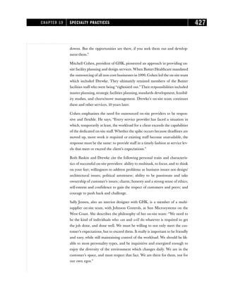 downs. But the opportunities are there, if you seek them out and develop-
ment them.”
Mitchell Cohen, president of GHK, pioneered an approach in providing on-
site facility planning and design services. When Baxter Healthcare mandated
the outsourcing of all non-core businesses in 1990, Cohen led the on-site team
which included Drewke. They ultimately retained members of the Baxter
facilities staff who were being “rightsized out.”Their responsibilities included
master planning, strategic facilities planning, standards development, feasibil-
ity studies, and churn/move management. Drewke’s on-site team continues
these and other services, 10 years later.
Cohen emphasizes the need for outsourced on-site providers to be respon-
sive and flexible. He says, “Every service provider has faced a situation in
which, temporarily at least, the workload for a client exceeds the capabilities
of the dedicated on-site staff. Whether the spike occurs because deadlines are
moved up, more work is required or existing staff become unavailable, the
response must be the same: to provide staff in a timely fashion at service lev-
els that meet or exceed the client’s expectations.”
Both Baskin and Drewke cite the following personal traits and characteris-
tics of successful on-site providers: ability to multitask, to focus, and to think
on your feet; willingness to address problems as business issues not design/
architectural issues; political astuteness; ability to be passionate and take
ownership of customer’s issues; charm; honesty and a strong sense of ethics;
self-esteem and confidence to gain the respect of customers and peers; and
courage to push back and challenge.
Sally Jensen, also an interior designer with GHK, is a member of a multi-
supplier on-site team, with Johnson Controls, at Sun Microsystems on the
West Coast. She describes the philosophy of her on-site team: “We need to
be the kind of individuals who can and will do whatever is required to get
the job done, and done well. We must be willing to not only meet the cus-
tomer’s expectations, but to exceed them. It really is important to be friendly
and easy, while still maintaining control of the workload. We should be lik-
able to most personality types, and be inquisitive and energized enough to
enjoy the diversity of the environment which changes daily. We are in the
customer’s space, and must respect that fact. We are there for them, not for
our own egos.”
CHAPTER 19 SPECIALTY PRACTICES 427
 