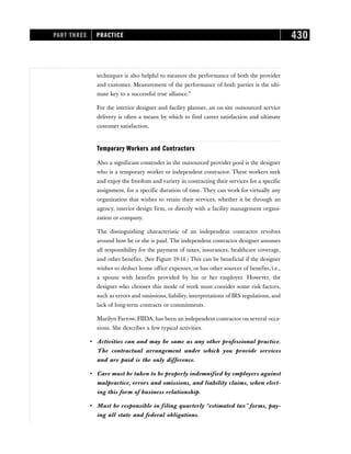 techniques is also helpful to measure the performance of both the provider
and customer. Measurement of the performance of both parties is the ulti-
mate key to a successful true alliance.”
For the interior designer and facility planner, an on-site outsourced service
delivery is often a means by which to find career satisfaction and ultimate
customer satisfaction.
Temporary Workers and Contractors
Also a significant contender in the outsourced provider pool is the designer
who is a temporary worker or independent contractor. These workers seek
and enjoy the freedom and variety in contracting their services for a specific
assignment, for a specific duration of time. They can work for virtually any
organization that wishes to retain their services, whether it be through an
agency, interior design firm, or directly with a facility management organi-
zation or company.
The distinguishing characteristic of an independent contractor revolves
around how he or she is paid. The independent contractor designer assumes
all responsibility for the payment of taxes, insurances, healthcare coverage,
and other benefits. (See Figure 19-14.) This can be beneficial if the designer
wishes to deduct home office expenses, or has other sources of benefits, i.e.,
a spouse with benefits provided by his or her employer. However, the
designer who chooses this mode of work must consider some risk factors,
such as errors and omissions, liability, interpretations of IRS regulations, and
lack of long-term contracts or commitments.
Marilyn Farrow, FIIDA, has been an independent contractor on several occa-
sions. She describes a few typical activities.
• Activities can and may be same as any other professional practice.
The contractual arrangement under which you provide services
and are paid is the only difference.
• Care must be taken to be properly indemnified by employers against
malpractice, errors and omissions, and liability claims, when elect-
ing this form of business relationship.
• Must be responsible in filing quarterly “estimated tax” forms, pay-
ing all state and federal obligations.
PART THREE PRACTICE 430
 