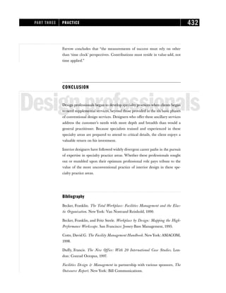 Farrow concludes that “the measurements of success must rely on other
than ‘time clock’ perspectives. Contributions must reside in value-add, not
time applied.”
CONCLUSION
Designprofessionals
Design professionals began to develop specialty practices when clients began
to need supplemental services, beyond those provided in the six basic phases
of conventional design services. Designers who offer these ancillary services
address the customer’s needs with more depth and breadth than would a
general practitioner. Because specialists trained and experienced in these
specialty areas are prepared to attend to critical details, the client enjoys a
valuable return on his investment.
Interior designers have followed widely divergent career paths in the pursuit
of expertise in specialty practice areas. Whether these professionals sought
out or stumbled upon their optimum professional role pays tribute to the
value of the more unconventional practice of interior design in these spe-
cialty practice areas.
Bibliography
Becker, Franklin. The Total Workplace: Facilities Management and the Elas-
tic Organization. New York: Van Nostrand Reinhold, 1990.
Becker, Franklin, and Fritz Steele. Workplace by Design: Mapping the High-
Performance Workscape. San Francisco: Jossey-Bass Management, 1995.
Cotts, David G. The Facility Management Handbook. NewYork: AMACOM,
1998.
Duffy, Francis. The New Office: With 20 International Case Studies. Lon-
don: Conrad Octopus, 1997.
Facilities Design  Management in partnership with various sponsors, The
Outsource Report. New York: Bill Communications.
PART THREE PRACTICE 432
 