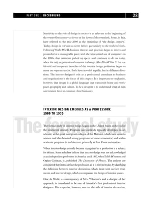 Sensitivity to the role of design in society is as relevant at the beginning of
the twenty-first century as it was at the dawn of the twentieth. Some, in fact,
have referred to the year 2000 as the beginning of “the design century.”
Today, design is relevant as never before, particularly to the world of work.
Following World War II, business theories and practices began to evolve and
proceeded at a manageable pace; with the widespread use of computers in
the 1980s, that evolution picked up speed and continues to do so today,
when the only organizational constant is change. AfterWorld War II, the res-
idential and corporate branches of the interior design profession began to
move on separate tracks. Both have traveled rapidly, but in different direc-
tions. The interior designer’s role as a professional consultant to business
and organizations is the focus of this chapter. It is important to emphasize,
however, that design is a global language that transcends home and work-
place, geography and culture. To be a designer is to understand what all men
and women have in common—their humanity.
INTERIOR DESIGN EMERGES AS A PROFESSION:
1900 TO 1930
Theformalstudy
The formal study of interior design began in the United States at the end of
the nineteenth century. Programs and curricula typically developed in art
schools; at the great land-grant colleges of the Midwest, which were open to
women and also boasted strong programs in home economics; and within
academic programs in architecture, primarily at East Coast universities.
When interior design actually became recognized as a profession is a subject
for debate. Some scholars believe that interior design was not acknowledged
as an independent profession inAmerica until 1897,when EdithWharton and
Ogden Codman, Jr., published The Decoration of Houses. The authors are
considered the first to define the profession as it is viewed today, by clarifying
the difference between interior decoration, which deals with surface treat-
ments, and interior design, which encompasses the design of interior spaces.
Elsie de Wolfe, a contemporary of Mrs. Wharton’s and a disciple of her
approach, is considered to be one of America’s first professional interior
designers. Her expertise, however, was on the side of interior decoration,
PART ONE BACKGROUND 28
 