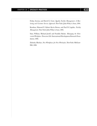 Friday, Stormy, and David G. Cotts. Quality Facility Management: A Mar-
keting and Customer Service Approach. New York: John Wiley  Sons, 1994.
Rondeau, Edmond P., Robert Kevin Brown, and Paul D. Lapides. Facility
Management. New York: John Wiley  Sons, 1995.
Sims, William, Michael Joroff, and Franklin Becker. Managing the Rein-
vented Workplace. Norcross, GA: International Development Research Foun-
dation, 1996.
Zelinsky, Marilyn. New Workplaces for New Workstyles. New York: McGraw-
Hill, 1998.
CHAPTER 19 SPECIALTY PRACTICES 433
 
