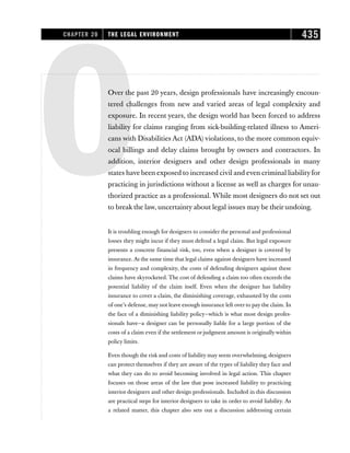 OOver the past 20 years, design professionals have increasingly encoun-
tered challenges from new and varied areas of legal complexity and
exposure. In recent years, the design world has been forced to address
liability for claims ranging from sick-building-related illness to Ameri-
cans with Disabilities Act (ADA)violations, to the more common equiv-
ocal billings and delay claims brought by owners and contractors. In
addition, interior designers and other design professionals in many
states have been exposed to increased civil and even criminal liabilityfor
practicing in jurisdictions without a license as well as charges for unau-
thorized practice as a professional. While most designers do not set out
to break the law, uncertainty about legal issues may be their undoing.
It is troubling enough for designers to consider the personal and professional
losses they might incur if they must defend a legal claim. But legal exposure
presents a concrete financial risk, too, even when a designer is covered by
insurance. At the same time that legal claims against designers have increased
in frequency and complexity, the costs of defending designers against these
claims have skyrocketed. The cost of defending a claim too often exceeds the
potential liability of the claim itself. Even when the designer has liability
insurance to cover a claim, the diminishing coverage, exhausted by the costs
of one’s defense, may not leave enough insurance left over to pay the claim. In
the face of a diminishing liability policy—which is what most design profes-
sionals have—a designer can be personally liable for a large portion of the
costs of a claim even if the settlement or judgment amount is originally within
policy limits.
Even though the risk and costs of liability may seem overwhelming, designers
can protect themselves if they are aware of the types of liability they face and
what they can do to avoid becoming involved in legal action. This chapter
focuses on those areas of the law that pose increased liability to practicing
interior designers and other design professionals. Included in this discussion
are practical steps for interior designers to take in order to avoid liability. As
a related matter, this chapter also sets out a discussion addressing certain
CHAPTER 20 THE LEGAL ENVIRONMENT 435
 