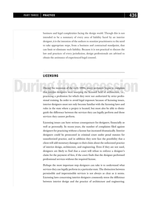 business and legal complexities facing the design world. Though this is not
intended to be a summary of every area of liability faced by an interior
designer, it is the intention of the authors to sensitize practitioners to the need
to take appropriate steps, from a business and contractual standpoint, that
can limit or eliminate such liability. Because it is not practical to discuss the
law and practices of every jurisdiction, design professionals are advised to
obtain the assistance of experienced legal counsel.
LICENSING
Duringtherecession
During the recession of the early 1990s, many architects began to complain
that interior designers were usurping the licensed field of architecture, i.e.,
practicing a profession for which they were not authorized by strict profes-
sional training. In order to avoid legal exposure because of licensing issues,
interior designers must not only become familiar with the licensing laws and
rules in the state where a project is located, but must also be able to distin-
guish the difference between the services they can legally perform and those
services they cannot perform.
Licensing issues can have serious consequences for designers, financially as
well as personally. In recent years, the number of complaints filed against
designers for practicing without a license has increased dramatically. Interior
designers could be prosecuted in criminal court under penal statutes for
unauthorized practice, and in addition they now face the possibility that a
client will add monetary damages to their claim about the unlicensed practice
of interior design, architecture, and engineering. Even if they are not sued,
designers are likely to find that a court will refuse to enforce a designer’s
claim for the payment of fees, if the court finds that the designer performed
professional services without the required license.
Perhaps the most important step designers can take is to understand what
services they can legally perform in a particular state. The distinction between
permissible and impermissible services is not always as clear as it seems.
Licensing laws concerning interior designers commonly stress the difference
between interior design and the practice of architecture and engineering.
PART THREE PRACTICE 436
 