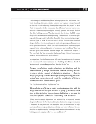 These laws place responsibility for the building systems, i.e., mechanical, elec-
trical, plumbing, life safety, with the architect and engineer who are licensed
by state law to seal and stamp drawings for this portion of a project. In New
York, for example, the law emphasizes the difference between interior con-
struction “not materially affecting the building systems” and design services
that affect building systems. The clear intent is that the latter shall fall within
the practice of architecture and engineering. Elements such as cabinets, light-
ing, and shelving usually fall within the ambit of the interior designer’s per-
missible scope of work. Where an interior design firm’s services included
designs for floor elevations, changes in walls and openings, and supervision
of the general contractor, a New York court found that the interior designer
engaged in the unlicensed practice of architecture and noted that “there is a
thin—but plain—line between ‘interior design’ and ‘architecture’ services.”1
The court held that“the preparation of plans and supervision of construction
work are the usual functions of an architect.”
In comparison, Florida focuses on the difference between structural elements
and nonstructural interior elements of a building. The Florida Board of
Architecture  Interior Design defines “Interior Design” as:
Designs, consultations, studies, drawings, specifications, and the
administration of design construction contracts relating to non-
structural interior elements of a building or structure. . . . Interior
design specifically excludes the design of or responsibility for archi-
tectural and engineering work except for specification of fixtures
and their location within interior spaces.2
The Florida board defines “Architecture” as:
The rendering or offering to render services in connection with the
design and construction of a structure or group of structures which
have as their principal purpose human habitation or use, and the
utilization of space within and surrounding such structures.3
When interior design documents are prepared by a registered interior
designer in Florida, the Florida board requires the interior designer to include
a statement on the plans that “the document is not an architectural or engi-
neering study, drawing, specification, or design and is not to be used for con-
struction of any load bearing framing orwalls of structures, or issuance of any
building permit, except as otherwise provided by law.”4
CHAPTER 20 THE LEGAL ENVIRONMENT 437
 