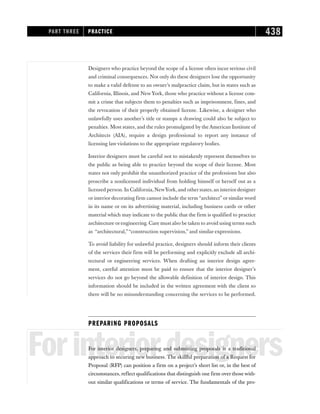Designers who practice beyond the scope of a license often incur serious civil
and criminal consequences. Not only do these designers lose the opportunity
to make a valid defense to an owner’s malpractice claim, but in states such as
California, Illinois, and New York, those who practice without a license com-
mit a crime that subjects them to penalties such as imprisonment, fines, and
the revocation of their properly obtained license. Likewise, a designer who
unlawfully uses another’s title or stamps a drawing could also be subject to
penalties. Most states, and the rules promulgated by theAmerican Institute of
Architects (AIA), require a design professional to report any instance of
licensing law violations to the appropriate regulatory bodies.
Interior designers must be careful not to mistakenly represent themselves to
the public as being able to practice beyond the scope of their license. Most
states not only prohibit the unauthorized practice of the professions but also
proscribe a nonlicensed individual from holding himself or herself out as a
licensed person. In California,NewYork,and otherstates,an interiordesigner
or interior decorating firm cannot include the term “architect” or similarword
in its name or on its advertising material, including business cards or other
material which may indicate to the public that the firm is qualified to practice
architecture orengineering. Care must also be taken to avoid using terms such
as “architectural,”“construction supervision,” and similar expressions.
To avoid liability for unlawful practice, designers should inform their clients
of the services their firm will be performing and explicitly exclude all archi-
tectural or engineering services. When drafting an interior design agree-
ment, careful attention must be paid to ensure that the interior designer’s
services do not go beyond the allowable definition of interior design. This
information should be included in the written agreement with the client so
there will be no misunderstanding concerning the services to be performed.
PREPARING PROPOSALS
Forinteriordesigners
For interior designers, preparing and submitting proposals is a traditional
approach to securing new business. The skillful preparation of a Request for
Proposal (RFP) can position a firm on a project’s short list or, in the best of
circumstances, reflect qualifications that distinguish one firm over those with-
out similar qualifications or terms of service. The fundamentals of the pro-
PART THREE PRACTICE 438
 