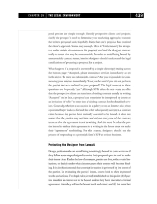 posal process are simple enough: identify prospective clients and projects;
clarify the prospect’s need to determine your marketing approach; transmit
the written proposal; and, hopefully, learn that one’s proposal has received
the client’s approval. Seems easy enough. Or is it? Unfortunately for design-
ers, under certain circumstances the proposal can bind the designer contrac-
tually to terms that may be unreasonable. In order to avoid being bound by
unreasonable contract terms, interior designers should understand the legal
ramifications of preparing a proposal for a project.
What happens if a proposal is answered by a simple client reply stating across
the bottom page: “Accepted, please commence services immediately as set
forth above.” Is there an enforceable contract? Are you responsible for com-
mencing your services immediately? Can you be sued if you do not perform
the precise services outlined in your proposal? The legal answers to these
questions are frequently “yes.” Although RFPs often do not create an offer
that the prospective client can turn into a binding contract merely by writing
“Accepted” on its face, a proposal can sometimes be interpreted by courts as
an invitation or“offer” to enter into a binding contract for the described serv-
ices. Generally, whether at an auction in a gallery or on an Internet site, when
a potential buyer makes a bid and the seller subsequently accepts it, a contract
exists because the parties have mutually assented to be bound. It does not
matter that the parties may not have worked out every one of the contract
terms or that the agreement is not in writing. And the mere fact that the par-
ties intend to reduce their agreement to a writing in the future does not make
their “agreement” nonbinding. For this reason, designers should see the
process of responding to a potential client’s RFP as serious business.
Protecting the Designer from Lawsuit
Design professionals can avoid being unwittingly bound to contract terms if
they follow some steps designed to make their proposals precise and to make
their intent clear. Under the law of contracts, parties are free, with certain lim-
itations, to decide under what circumstances their assents will become bind-
ing. It is also fundamental that contract formation is governed by the intent of
the parties. In evaluating the parties’ intent, courts look to their expressed
words and actions. Two legal rules are well established on this point: (1) if par-
ties manifest an intent not to be bound unless they have executed a formal
agreement, then they will not be bound until such time; and (2) the mere fact
CHAPTER 20 THE LEGAL ENVIRONMENT 439
 