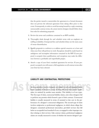that the parties intend to memorialize the agreement in a formal document
does not prevent the informal agreement from taking effect prior to that
event. Consequently, in order to avoid becoming bound by a reply containing
unreasonable contract terms, the astute interior designer should follow these
four rules for submitting proposals:
1. Review the terms and conditions contained in an RFP carefully.
2. Thoroughly think through fee and schedule terms with an emphasis on
staffing availability. Unexpected fees and schedule delays are the main cause
of owner dissatisfaction.
3. Qualify proposals to conform to or address special concerns as to how and
when your firm will perform its work. Exceptions should be made based on
ambiguous and incomplete information contained in the RFP. If your pro-
posal is accepted, these qualifications and exceptions may make the differ-
ence between a profitable and unprofitable project.
4. Attach a copy of your firm’s standard agreement for services. If your pro-
posal is accepted,you will ensure a full negotiation on all contract terms after
your firm has been selected.
LIABILITY AND CONTRACTUAL PROTECTIONS
Asteammembers
As team members, interior designers are subject to real and imagined claims
from a number of directions; many of them will stem from actions under-
taken (or omitted) by another team member. This liability is of two types.
The first type of claim, contractual liability claims, arise when designers fail
to perform any promise which formed a part of their contract. Contractual
liability is usually measured in terms of assumed or due care in the per-
formance of a designer’s contractual obligations. The second type of claim
involves malpractice or professional negligence, in which clients allege that
designers committed professional misconduct, provided services that fall
below an acceptable local standard of care, or engaged in other improper con-
duct relating to their services. Like contract claims, professional negligence
claims are usually measured in terms of whether the interior designer’s per-
CHAPTER 20 THE LEGAL ENVIRONMENT 441
 