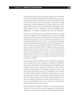 which she used with great skill in the creation of interiors for the industrial-
ist Henry Clay Frick and other wealthy New York families. She also accepted
commissions from the prominent Beaux Arts architect Stanford White. Early
twentieth-century women who are also considered among the first design
professionals are Nancy McClelland, who brought design services to the
general public through the decorating department she established at Wana-
maker’s department store in Manhattan; and Eleanor McMillen, whose
McMillen, Inc. is considered to be America’s first interior decorating firm.
By the turn of the twentieth century, the Industrial Revolution had reached
full maturity. Daily life in the developed world had become increasingly
mechanized, and Thomas Edison’s electric light bulb was adding time to the
work day and changing the nature of work. At the same time, the seeds of
the Information Age—a century in the future—were being planted with Bell’s
telephone in 1876 and Edison’s subsequent inventions of the telephone trans-
mitter, the stock ticker, the phonograph, and the movie camera. During the
early part of the twentieth century, there was little if any distinction between
residential and nonresidential interior design; it was not until after World
War II that North Americans became open to the idea of hiring design
professionals for both their houses and offices. As the century began, the
archetype of the workplace was the assembly line that Henry Ford created
to produce the Model T.
An early business theorist, Frederick W. Taylor, extended the assembly line
from the product to the worker. Considered to be industry’s first efficiency
expert, Taylor conducted time-study experiments that he developed into the
concept he called scientific management. In Taylor’s view, human workers
could—and should—function as mechanically as machines. If workers were
discouraged from thinking creatively and independently and completely
removed from decision making, and if work was broken down into its sim-
plest units, with all members of a single group of workers dedicated to iden-
tical tasks, efficiency would result. Taylor’s methods, developed for the
factory, eventually found their way into offices, along with typewriters, cal-
culators, and switchboards and the women and recently arrived European
immigrants who were hired to operate them.
Ford’s assembly line, and Taylor’s translation of it to human activity, next
found its way to business and the chart of organization. The hierarchical
organization, with its mechanical, organizational, and psychological elements
CHAPTER 2 HISTORY OF THE PROFESSION 29
 