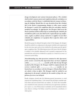 design development and contract documents phases. The schedule
shall include commencement and completion dates for such phases in
accordance with the Owner’s established date for issuance of draw-
ings for bidding. Should there be any deviation from this schedule
due to the Owner’s programming changes or other causes outside
the Designer’s control, the completion dates for such phase shall be
modified accordingly. As appropriate, the Designer shall assist the
Owner [and theArchitect of Record] in coordinating the schedules for
installation of the work, but shall not be responsible for any malfea-
sance, neglect, or failure of any contractor or supplier to meet their
schedules for completion or to perform their respective duties and
responsibilities.
Should the project be delayed through no fault of the designer, the designer
should be entitled to an adjustment in the project schedule and compensated
for the extra time spent and services rendered on the project past the agreed-
upon completion date. The following provision will ensure that the designer
is entitled to the schedule adjustment and is properly compensated for the
extended time and services rendered on a project as a result of an owner- or
contractor-caused delay:
Notwithstanding any other provision contained in this Agreement,
if the services covered by this Agreement have not been completed
within _____________ (______ ) months of the date hereof, through
no fault of the Designer, the Designer shall be compensated for all
services rendered after _____________ (______ ) months on an
hourly basis in accordance with the Designer’s Hourly Rate Sched-
ule which is then in effect. The Designer shall be entitled to an
adjustment to the project schedule for the number of days the com-
pletion of services was delayed.
Finally, designers should take the following general precautions to avoid
exposure for scheduling claims: (1) be insistent that all project schedule mile-
stone dates and turn-around times are realistic; (2) ensure that reasonable-
ness standards for time extensions are built into your agreements and that a
force majeure, i.e., Act of God, clause is included; and (3) immediately inform
your client in writing of all delays caused by contractors, consultants, or
other parties.
CHAPTER 20 THE LEGAL ENVIRONMENT 443
 