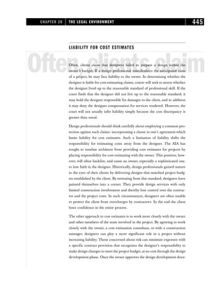 LIABILITY FOR COST ESTIMATES
Often,clientsclaim
Often, clients claim that designers failed to prepare a design within the
owner’s budget. If a design professional miscalculates the anticipated costs
of a project, he may face liability to the owner. In determining whether the
designer is liable for cost-estimating claims, courts will seek to assess whether
the designer lived up to the reasonable standard of professional skill. If the
court finds that the designer did not live up to the reasonable standard, it
may hold the designer responsible for damages to the client, and in addition
it may deny the designer compensation for services rendered. However, the
court will not usually infer liability simply because the cost discrepancy is
greater than usual.
Design professionals should think carefully about employing a common pro-
tection against such claims: incorporating a clause in one’s agreement which
limits liability for cost estimates. Such a limitation of liability shifts the
responsibility for estimating costs away from the designer. The AIA has
sought to insulate architects from providing cost estimates for projects by
placing responsibility for cost estimating with the owner. This position, how-
ever, will often backfire, and cause an owner, especially a sophisticated one,
to lose faith in the designer. Historically, design professionals gained stature
in the eyes of their clients by delivering designs that matched project budg-
ets established by the client. By retreating from this standard, designers have
painted themselves into a corner. They provide design services with only
limited construction involvement and thereby lose control over the contrac-
tor and the project costs. In such circumstances, designers are often unable
to protect the client from overcharges by contractors. In the end the client
loses confidence in the entire process.
The other approach to cost estimates is to work more closely with the owner
and other members of the team involved in the project. By agreeing to work
closely with the owner, a cost estimation consultant, or with a construction
manager, designers can play a more significant role in a project without
increasing liability. Those concerned about risk can minimize exposure with
a specific contract provision that recognizes the designer’s responsibility to
make design changes to meet the project budget, at no cost through the design
development phase. Once the owner approves the design development docu-
CHAPTER 20 THE LEGAL ENVIRONMENT 445
 