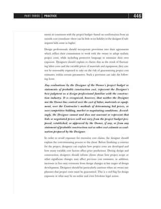 ments as consistent with the project budget—based on confirmation from an
outside cost consultant—there can be little or no liability to the designer if sub-
sequent bids come in higher.
Design professionals should incorporate provisions into their agreements
which reflect their commitment to work with the owner to adopt realistic
project costs, while including protective language to minimize their own
exposure. Designers should explain to clients that as the result of fluctuat-
ing labor costs and the variable prices of materials and equipment, they can-
not be reasonably expected to take on the risk of guaranteeing project cost
estimates, within certain parameters. Such a provision can take the follow-
ing form:
Any evaluations by the Designer of the Owner’s project budget or
statements of probable construction cost, represent the Designer’s
best judgment as a design professional familiar with the construc-
tion industry. It is recognized, however, that neither the Designer
nor the Owner has control over the cost of labor, materials or equip-
ment, over the Contractor’s methods of determining bid prices, or
over competitive bidding, market or negotiating conditions. Accord-
ingly, the Designer cannot and does not warrant or represent that
bids or negotiated prices will not vary from the project budget pro-
posed, established, or approved by the Owner, if any, or from any
statement of probable construction cost or other cost estimate or eval-
uation prepared by the Designer.
In order to avoid exposure for excessive cost claims, the designer should
explain the cost-estimating process to the client. Before finalizing a contract
for the project, designers can explain how project costs are developed and
how many variable cost factors affect price predictions. During design and
construction, designers should inform clients about how project scope or
other significant changes may affect previous cost estimates; in addition,
increases in fees may eventuate from design changes at late stages of design
development. Designers should be particularly cautious when an owner em-
phasizes that project costs must be guaranteed. This is a red-flag for design
exposure in what may be an unfair and even frivolous legal action.
PART THREE PRACTICE 446
 