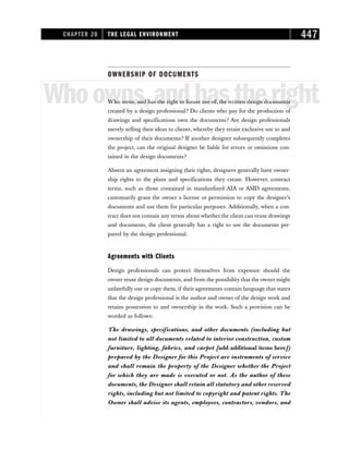 OWNERSHIP OF DOCUMENTS
Whoowns,andhastheright
Who owns, and has the right to future use of, the written design documents
created by a design professional? Do clients who pay for the production of
drawings and specifications own the documents? Are design professionals
merely selling their ideas to clients, whereby they retain exclusive use to and
ownership of their documents? If another designer subsequently completes
the project, can the original designer be liable for errors or omissions con-
tained in the design documents?
Absent an agreement assigning their rights, designers generally have owner-
ship rights to the plans and specifications they create. However, contract
terms, such as those contained in standardized AIA or ASID agreements,
customarily grant the owner a license or permission to copy the designer’s
documents and use them for particular purposes. Additionally, when a con-
tract does not contain any terms about whether the client can reuse drawings
and documents, the client generally has a right to use the documents pre-
pared by the design professional.
Agreements with Clients
Design professionals can protect themselves from exposure should the
owner reuse design documents, and from the possibility that the owner might
unlawfully use or copy them, if their agreements contain language that states
that the design professional is the author and owner of the design work and
retains possession to and ownership in the work. Such a provision can be
worded as follows:
The drawings, specifications, and other documents (including but
not limited to all documents related to interior construction, custom
furniture, lighting, fabrics, and carpet [add additional items here])
prepared by the Designer for this Project are instruments of service
and shall remain the property of the Designer whether the Project
for which they are made is executed or not. As the author of these
documents, the Designer shall retain all statutory and other reserved
rights, including but not limited to copyright and patent rights. The
Owner shall advise its agents, employees, contractors, vendors, and
CHAPTER 20 THE LEGAL ENVIRONMENT 447
 