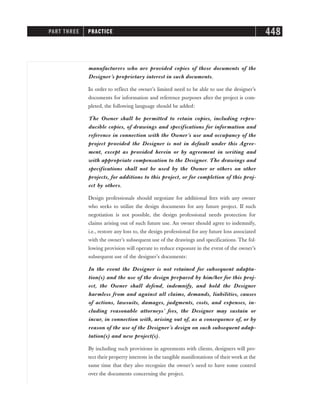 manufacturers who are provided copies of these documents of the
Designer’s proprietary interest in such documents.
In order to reflect the owner’s limited need to be able to use the designer’s
documents for information and reference purposes after the project is com-
pleted, the following language should be added:
The Owner shall be permitted to retain copies, including repro-
ducible copies, of drawings and specifications for information and
reference in connection with the Owner’s use and occupancy of the
project provided the Designer is not in default under this Agree-
ment, except as provided herein or by agreement in writing and
with appropriate compensation to the Designer. The drawings and
specifications shall not be used by the Owner or others on other
projects, for additions to this project, or for completion of this proj-
ect by others.
Design professionals should negotiate for additional fees with any owner
who seeks to utilize the design documents for any future project. If such
negotiation is not possible, the design professional needs protection for
claims arising out of such future use. An owner should agree to indemnify,
i.e., restore any loss to, the design professional for any future loss associated
with the owner’s subsequent use of the drawings and specifications. The fol-
lowing provision will operate to reduce exposure in the event of the owner’s
subsequent use of the designer’s documents:
In the event the Designer is not retained for subsequent adapta-
tion(s) and the use of the design prepared by him/her for this proj-
ect, the Owner shall defend, indemnify, and hold the Designer
harmless from and against all claims, demands, liabilities, causes
of actions, lawsuits, damages, judgments, costs, and expenses, in-
cluding reasonable attorneys’ fees, the Designer may sustain or
incur, in connection with, arising out of, as a consequence of, or by
reason of the use of the Designer’s design on such subsequent adap-
tation(s) and new project(s).
By including such provisions in agreements with clients, designers will pro-
tect their property interests in the tangible manifestations of their work at the
same time that they also recognize the owner’s need to have some control
over the documents concerning the project.
PART THREE PRACTICE 448
 