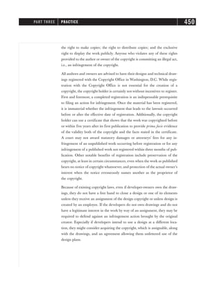 the right to make copies; the right to distribute copies; and the exclusive
right to display the work publicly. Anyone who violates any of these rights
provided to the author or owner of the copyright is committing an illegal act,
i.e., an infringement of the copyright.
All authors and owners are advised to have their designs and technical draw-
ings registered with the Copyright Office in Washington, D.C. While regis-
tration with the Copyright Office is not essential for the creation of a
copyright, the copyright holder is certainly not without incentives to register.
First and foremost, a completed registration is an indispensable prerequisite
to filing an action for infringement. Once the material has been registered,
it is immaterial whether the infringement that leads to the lawsuit occurred
before or after the effective date of registration. Additionally, the copyright
holder can use a certificate that shows that the work was copyrighted before
or within five years after its first publication to provide prima facie evidence
of the validity both of the copyright and the facts stated in the certificate.
A court may not award statutory damages or attorneys’ fees for any in-
fringement of an unpublished work occurring before registration or for any
infringement of a published work not registered within three months of pub-
lication. Other notable benefits of registration include preservation of the
copyright, at least in certain circumstances, even when the work as published
bears no notice of copyright whatsoever, and protection of the actual owner’s
interest when the notice erroneously names another as the proprietor of
the copyright.
Because of existing copyright laws, even if developer-owners own the draw-
ings, they do not have a free hand to clone a design or one of its elements
unless they receive an assignment of the design copyright or unless design is
created by an employee. If the developers do not own drawings and do not
have a legitimate interest in the work by way of an assignment, they may be
required to defend against an infringement action brought by the original
creator. Especially if developers intend to use a design at a different loca-
tion, they might consider acquiring the copyright, which is assignable, along
with the drawings, and an agreement allowing them unfettered use of the
design plans.
PART THREE PRACTICE 450
 