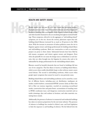 HEALTH AND SAFETY ISSUES
Healthstudies
Health studies over the past 25 years have found that increasing numbers
of people contract severe respiratory and skin diseases as well as fatigue and
headaches resulting from unacceptable levels of gases, bacteria, fungi, molds,
and other harmful chemicals in the air circulating throughout enclosed build-
ings. These symptoms, referred to in the aggregate as “sick-building-related”
symptoms, are on the rise. Across the country, physicians report that sick-
building-related illnesses increased by as much as 40 percent in the 1990s
alone. With the increase in awareness of indoor pollution comes the rise in
litigation against owners and design professionals for building-related illness
and sick-building syndrome. Both new construction as well as renovation
projects are prone to these claims. Substantial lawsuits have been filed by
sick tenants, occupants, and visitors against owners and designers. Even
when the plaintiffs do not name the design team as defendants in such law-
suits, they are often brought into the litigation by owners who seek to be
indemnified by design professionals for the sick-building-related claims.
Illnesses caused by harmful chemicals that are found in buildings fall into
one of two categories. The first illness is known as building-related illness,
which occurs when readily identifiable fungi or other airborne matter causes
actual disease. The second is sick-building syndrome, which occurs when
people report symptoms that cannot be traced to one particular cause.
Building-related illness and sick-building syndrome can be caused by a num-
ber of different factors, including poor air distribution; inadequate air
intakes; sealed windows; contaminated HVAC systems; faulty air filters that
fail to filter out noxious impurities; recycled air containing second-hand
smoke; construction dust and paint fumes; accumulation of standing water
in HVAC condensate trays; and dangerous construction materials such as
textile trimmings, dyes and sealants in furniture, and other materials con-
taining heavy metals.
Additionally, the presence of asbestos in commercial and residential buildings
has taken on ominous proportions for the real estate industry. The presence
of asbestos in buildings has resulted in federal, state, and local legislation
to limit the exposure to and handling of asbestos. On the federal level, the
CHAPTER 20 THE LEGAL ENVIRONMENT 451
 