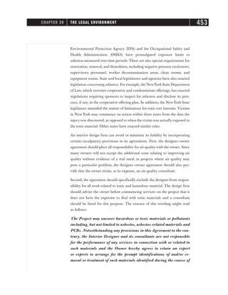 Environmental Protection Agency (EPA) and the Occupational Safety and
Health Administration (OSHA) have promulgated exposure limits to
asbestos measured over time periods. There are also special requirements for
renovation, removal, and demolition, including negative pressure enclosures,
supervisory personnel, worker decontamination areas, clean rooms, and
equipment rooms. State and local legislatures and agencies have also enacted
legislation concerning asbestos. For example, the NewYork State Department
of Law, which oversees cooperative and condominium offerings, has enacted
regulations requiring sponsors to inspect for asbestos and disclose its pres-
ence, if any, in the cooperative offering plan. In addition, the New York State
legislature amended the statute of limitations for toxic tort lawsuits. Victims
in New York may commence an action within three years from the date the
injury was discovered, as opposed to when the victim was actually exposed to
the toxic material. Other states have enacted similar rules.
An interior design firm can avoid or minimize its liability by incorporating
certain exculpatory provisions in its agreements. First, the designer–owner
agreement should place all responsibility for air quality with the owner. Since
many owners will not accept the additional costs relating to improving air
quality without evidence of a real need, in projects where air quality may
pose a particular problem, the designer–owner agreement should also pro-
vide that the owner retain, at its expense, an air quality consultant.
Second, the agreement should specifically exclude the designer from respon-
sibility for all work related to toxic and hazardous material. The design firm
should advise the owner before commencing services on the project that it
does not have the expertise to deal with toxic materials and a consultant
should be hired for this purpose. The essence of this wording might read
as follows:
The Project may uncover hazardous or toxic materials or pollutants
including, but not limited to asbestos, asbestos-related materials and
PCBs. Notwithstanding any provisions in this Agreement to the con-
trary, the Interior Designer and its consultants are not responsible
for the performance of any services in connection with or related to
such materials and the Owner hereby agrees to retain an expert
or experts to arrange for the prompt identifications of and/or re-
moval or treatment of such materials identified during the course of
CHAPTER 20 THE LEGAL ENVIRONMENT 453
 