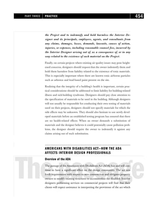 the Project and to indemnify and hold harmless the Interior De-
signer and its principals, employees, agents, and consultants from
any claims, damages, losses, demands, lawsuits, causes of action,
injuries, or expenses, including reasonable counsel fees, incurred by
the Interior Designer arising out of, as a consequence of, or in any
way related to the existence of such material on the Project.
Finally, on certain projects where existing air quality issues may pose height-
ened concerns, designers should request that the owner indemnify them and
hold them harmless from liability related to the existence of toxic materials.
This is especially important where there are known toxic airborne particles
such as asbestos and lead-based paint present on the site.
Realizing that the integrity of a building’s health is important, certain prac-
tical considerations should be addressed to limit liability for building-related
illness and sick-building syndrome. Designers should pay close attention to
the specification of materials to be used in the building. Although designers
will not usually be responsible for conducting their own testing of materials
used on their projects, designers should not specify materials for which the
side effects may be unknown. They should also hesitate to use newly devel-
oped materials before an established testing program has ensured that there
are no health-related effects. When an owner demands a substitution of
materials and the designer believes it could potentially cause pollution prob-
lems, the designer should require the owner to indemnify it against any
claims arising out of such substitution.
AMERICANS WITH DISABILITIES ACT—HOW THE ADA
AFFECTS INTERIOR DESIGN PROFESSIONALS
Thepassage
Overview of the ADA
The passage of the Americans with Disabilities Act (ADA) has and will con-
tinue to have a significant effect on the design community. The act sets
forth requirements with respect to new construction and obligates property
owners to modify existing structures to accommodate the disabled. Interior
designers performing services on commercial projects will find that their
clients will expect assistance in interpreting the provisions of the act which
PART THREE PRACTICE 454
 