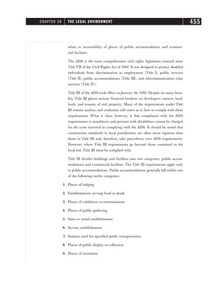 relate to accessability of places of public accommodation and commer-
cial facilities.
The ADA is the most comprehensive civil rights legislation enacted since
Title VII of the Civil Rights Act of 1964. It was designed to protect disabled
individuals from discrimination in employment (Title I), public services
(Title II), public accommodations (Title III), and telecommunication relay
services (Title IV).
Title III of the ADA took effect on January 26, 1992. Despite its many bene-
fits, Title III places serious financial burdens on developers, owners, land-
lords, and tenants of real property. Many of the requirements under Title
III remain unclear, and confusion still exists as to how to comply with these
requirements. What is clear, however, is that compliance with the ADA
requirements is mandatory and persons with disabilities cannot be charged
for the costs incurred in complying with the ADA. It should be noted that
construction standards in local jurisdictions are often more rigorous than
those in Title III and, therefore, take precedence over ADA requirements.
However, where Title III requirements go beyond those contained in the
local law, Title III must be complied with.
Title III divides buildings and facilities into two categories: public accom-
modations and commercial facilities. The Title III requirements apply only
to public accommodations. Public accommodations generally fall within one
of the following twelve categories:
1. Places of lodging
2. Establishments serving food or drink
3. Places of exhibition or entertainment
4. Places of public gathering
5. Sales or rental establishments
6. Service establishments
7. Stations used for specified public transportation
8. Places of public display or collection
9. Places of recreation
CHAPTER 20 THE LEGAL ENVIRONMENT 455
 
