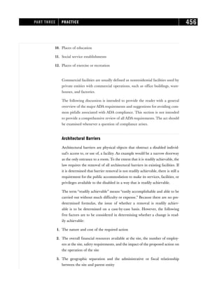 10. Places of education
11. Social service establishments
12. Places of exercise or recreation
Commercial facilities are usually defined as nonresidential facilities used by
private entities with commercial operations, such as office buildings, ware-
houses, and factories.
The following discussion is intended to provide the reader with a general
overview of the major ADA requirements and suggestions for avoiding com-
mon pitfalls associated with ADA compliance. This section is not intended
to provide a comprehensive review of all ADA requirements. The act should
be examined whenever a question of compliance arises.
Architectural Barriers
Architectural barriers are physical objects that obstruct a disabled individ-
ual’s access to, or use of, a facility. An example would be a narrow doorway
as the only entrance to a room. To the extent that it is readily achievable, the
law requires the removal of all architectural barriers in existing facilities. If
it is determined that barrier removal is not readily achievable, there is still a
requirement for the public accommodation to make its services, facilities, or
privileges available to the disabled in a way that is readily achievable.
The term “readily achievable” means “easily accomplishable and able to be
carried out without much difficulty or expense.” Because there are no pre-
determined formulas, the issue of whether a removal is readily achiev-
able is to be determined on a case-by-case basis. However, the following
five factors are to be considered in determining whether a change is read-
ily achievable:
1. The nature and cost of the required action
2. The overall financial resources available at the site, the number of employ-
ees at the site, safety requirements, and the impact of the proposed action on
the operation of the site
3. The geographic separation and the administrative or fiscal relationship
between the site and parent entity
PART THREE PRACTICE 456
 