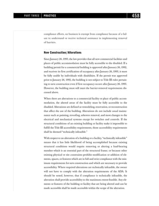 compliance efforts, no business is exempt from compliance because of a fail-
ure to understand or receive technical assistance in implementing removal
of barriers.
New Construction/Alterations
Since January 26, 1993, the law provides that all new commercial facilities and
places of public accommodation must be fully accessible to the disabled. If a
building permit for a commercial building is approved after January 26, 1992,
and receives its first certification of occupancy after January 26, 1993, it must
be fully usable by individuals with disabilities. If the permit was approved
prior to January 26, 1992, the building is not subject to Title III rules pertain-
ing to new construction even if first occupancy occurs after January 26, 1993.
However, the building must still meet the barrier-removal requirements dis-
cussed above.
When there are alterations to a commercial facility or place of public accom-
modation, the altered areas of the facility must be fully accessible to the
disabled. Alterations are defined as remodeling, renovation, or reconstruction
that affect the use of the building. Alterations do not include usual mainte-
nance such as painting, reroofing, asbestos removal, and most changes to the
electrical and mechanical systems except for switches and controls. If the
structural conditions of an existing building or facility make it impossible to
fulfill the Title III accessibility requirements, those accessibility requirements
shall be deemed “technically infeasible.”
With respect to an alteration of a building or a facility,“technically infeasible”
means that it has little likelihood of being accomplished because existing
structural conditions would require removing or altering a load-bearing
member which is an essential part of the structural frame; or because other
existing physical or site constraints prohibit modification or addition of ele-
ments, spaces, or features which are in full and strict compliance with the min-
imum requirements for new construction and which are necessary to provide
accessibility. Where required alterations are technically infeasible, the owner
will not have to comply with the alteration requirements of the ADA. It
should be noted, however, that if compliance is technically infeasible, the
alteration shall provide accessibility to the maximum extent feasible. Any ele-
ments or features of the building or facility that are being altered and can be
made accessible shall be made accessible within the scope of the alteration.
PART THREE PRACTICE 458
 