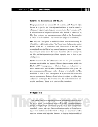 Penalties for Noncompliance with the ADA
Design professionals face considerable risk under the ADA. As a civil rights
law, the ADA specifies that either a private individual or the U.S. Attorney’s
office can bring a suit against a public accommodation that violates the ADA.
It is not necessary to allege discrimination “after the fact.” A lawsuit can be
filed if the petitioner has reasonable grounds to believe that discrimination
is “about to occur” in either a new construction project or an alteration.
One particular case against an architectural firm deserves mentioning. In
United States v. Ellerbe Becket, Inc.,5
the United States filed an action against
Ellerbe Becket, Inc., an architectural firm, for violations of the ADA. The
complaint alleged that Ellerbe had engaged in a pattern or practice of design-
ing new sports arenas across the United States that failed to comply with
the ADA and its implementing regulation regarding lines of sight for dis-
abled patrons.
Ellerbe maintained that the ADA was not clear and was open to interpreta-
tion as to precisely what was required. Although the government settled with
Ellerbe in 1998 for an agreement by Ellerbe to design new stadiums so spec-
tators in wheelchairs still have a full view when other fans stand up, the case
presents an example of how easy it is for a designer to incur liability forADA
violations. In order to avoid liability where ADA provisions are unclear and
open to interpretation, designers should inform their clients in writing of the
ADA issues and require the owner to make the final determination con-
cerning how far they should go in ensuring ADA compliance.
CONCLUSION
Thereismore
There is more to the art of negotiating contracts than limiting liabilityordecid-
ing how to protect your intellectual property. It is widely recognized that even
today’s seemingly simple construction projects are far more complex than
those built even ten years ago. Owners and designers alike are facing increas-
ing choices in the means and methods of design and construction. It has
therefore become more important than ever to integrate business and legal
CHAPTER 20 THE LEGAL ENVIRONMENT 459
 