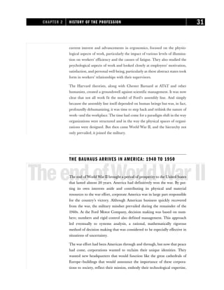 current interest and advancements in ergonomics, focused on the physio-
logical aspects of work, particularly the impact of various levels of illumina-
tion on workers’ efficiency and the causes of fatigue. They also studied the
psychological aspects of work and looked closely at employees’ motivation,
satisfaction, and personal well-being, particularly as these abstract states took
form in workers’ relationships with their supervisors.
The Harvard theorists, along with Chester Barnard at AT&T and other
humanists, created a groundswell against scientific management. It was now
clear that not all work fit the model of Ford’s assembly line. And simply
because the assembly line itself depended on human beings but was, in fact,
profoundly dehumanizing, it was time to step back and rethink the nature of
work—and the workplace. The time had come for a paradigm shift in the way
organizations were structured and in the way the physical spaces of organi-
zations were designed. But then came World War II, and the hierarchy not
only prevailed, it joined the military.
THE BAUHAUS ARRIVES IN AMERICA: 1940 TO 1950
TheendofWorldWarII
The end of World War II brought a period of prosperity to the United States
that lasted almost 20 years. America had definitively won the war. By put-
ting its own interests aside and contributing its physical and material
resources to the war effort, corporate America was in large part responsible
for the country’s victory. Although American business quickly recovered
from the war, the military mindset prevailed during the remainder of the
1940s. At the Ford Motor Company, decision making was based on num-
bers; numbers and rigid control also defined management. This approach
led eventually to systems analysis, a rational, mathematically rigorous
method of decision making that was considered to be especially effective in
situations of uncertainty.
The war effort had been American through and through, but now that peace
had come, corporations wanted to reclaim their unique identities. They
wanted new headquarters that would function like the great cathedrals of
Europe—buildings that would announce the importance of these corpora-
tions to society, reflect their mission, embody their technological expertise,
CHAPTER 2 HISTORY OF THE PROFESSION 31
 