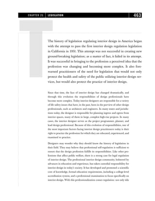 TThe history of legislation regulating interior design in America began
with the attempt to pass the first interior design regulation legislation
in California in 1951. This attempt was not successful in creating new
ground-breaking legislation; as a matter of fact, it failed in its attempt.
It was successful in bringing to the profession a perceived idea that the
profession was changing and becoming more complex. It also fore-
warned practitioners of the need for legislation that would not only
protect the health and safety of the public utilizing interior design ser-
vices, but would also protect the practice of interior design.
Since that time, the face of interior design has changed dramatically, and
through this evolution the responsibilities of design professionals have
become more complex. Today interior designers are responsible for a variety
of life safety issues that have, in the past, been in the purview of other design
professionals, such as architects and engineers. In many states and jurisdic-
tions today, the designer is responsible for planning ingress and egress from
interior spaces, many of them in large, complex high-rise projects. In many
cases, the interior designer serves as the project programmer, planner, and
lead design professional. Because of this evolution of responsibilities, one of
the most important factors facing interior design practitioners today is their
right to practice the profession for which they are educated, experienced, and
examined to practice.
Designers may wonder why they should know the history of legislation in
their field. They may believe that professional self-regulation is sufficient to
ensure that the design profession fulfills its responsibilities. Like other pro-
fessions that affect public welfare, there is a strong case for legal regulation
of interior design. The professional interior design community, bolstered by
advances in education and experience, has taken custodial responsibility for
interior design in today’s society. It has developed and promoted a scientific
core of knowledge, formal education requirements, including a college-level
accreditation system, and a professional examination to focus specifically on
interior design. With this professionalization comes regulation: not only title
CHAPTER 21 LEGISLATION 463
 