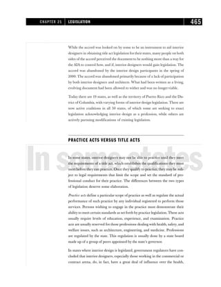 While the accord was looked on by some to be an instrument to aid interior
designers in obtaining title act legislation for their states, many people on both
sides of the accord perceived the document to be nothing more than a way for
the AIA to control how, and if, interior designers would gain legislation. The
accord was abandoned by the interior design participants in the spring of
2000. The accord was abandoned primarily because of a lack of participation
by both interior designers and architects. What had been written as a living,
evolving document had been allowed to wither and was no longerviable.
Today there are 19 states, as well as the territory of Puerto Rico and the Dis-
trict of Columbia, with varying forms of interior design legislation. There are
now active coalitions in all 50 states, of which some are seeking to enact
legislation acknowledging interior design as a profession, while others are
actively pursuing modifications of existing legislation.
PRACTICE ACTS VERSUS TITLE ACTS
Insomestates
In some states, interior designers may not be able to practice until they meet
the requirements of a title act, which establishes the qualifications they must
meet before they can practice. Once they qualify to practice, they may be sub-
ject to legal requirements that limit the scope and set the standard of pro-
fessional conduct for their practice. The differences between the two types
of legislation deserve some elaboration.
Practice acts define a particular scope of practice as well as regulate the actual
performance of such practice by any individual registered to perform those
services. Persons wishing to engage in the practice must demonstrate their
ability to meet certain standards as set forth by practice legislation. These acts
usually require levels of education, experience, and examination. Practice
acts are usually reserved for those professions dealing with health, safety, and
welfare issues, such as architecture, engineering, and medicine. Professions
are regulated by the state. This regulation is usually done by a state board
made up of a group of peers appointed by the state’s governor.
In states where interior design is legislated, government regulators have con-
cluded that interior designers, especially those working in the commercial or
contract arena, do, in fact, have a great deal of influence over the health,
CHAPTER 21 LEGISLATION 465
 