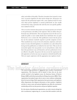 safety, and welfare of the public. Therefore, lawmakers have insisted, in some
cases, on practice legislation for their interior design laws. All practice acts
require that the professional register with a state regulatory board. In most
cases where practice legislation is enacted, professionals are also usually
restricted from using a particular title until they have met specific qualifica-
tions outlined in the law.
Title acts are less restrictive than practice acts, because practice acts are based
on the performance and ability of the registrant. Title acts define what pro-
fessionals may call themselves. The most important reason for title acts is to
enable the public to more readily identify those individuals who are quali-
fied by law to use a certain title. This qualification ensures that the person
has met the minimum standards required to provide competent services.
These standards may or may not be set by education, experience, and exam-
ination. In states with title legislation, it is unlawful to use a title without first
having met the qualifications as outlined in the state’s laws. Title acts do not
necessarily regulate who may partake or act in said profession; rather, they
limit what practitioners may call themselves and how professional services
are offered to the public. Any person who has not met the requirements for
title registration set by the state may not represent or identify himself by title.
Title acts require registration with the appropriate state regulatory board.
ADVOCACY
Theinteriordesignprofession
The interior design profession is represented by a number of professional
organizations. This discussion will be limited to those that are the most
actively involved in the legislative arena: the American Society of Interior
Design (ASID)and the International InteriorDesignAssociation (IIDA).These
organizations have played major roles in state-to-state coalitions seeking legis-
lation for interior design. Both organizations have government and regulatory
affairs departments that dispense information to their members. Legislative
activities in state-to-state and national legislation may affect the associations’
membership and the way they practice and pursue legislative agendas.
It is the mission of professional organizations, not only in interior design but
also in architecture, engineering, etc., to assure that their members retain the
PART THREE PRACTICE 466
 