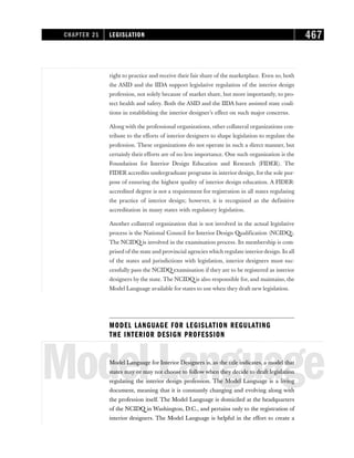 right to practice and receive their fair share of the marketplace. Even so, both
the ASID and the IIDA support legislative regulation of the interior design
profession, not solely because of market share, but more importantly, to pro-
tect health and safety. Both the ASID and the IIDA have assisted state coali-
tions in establishing the interior designer’s effect on such major concerns.
Along with the professional organizations, other collateral organizations con-
tribute to the efforts of interior designers to shape legislation to regulate the
profession. These organizations do not operate in such a direct manner, but
certainly their efforts are of no less importance. One such organization is the
Foundation for Interior Design Education and Research (FIDER). The
FIDER accredits undergraduate programs in interior design, for the sole pur-
pose of ensuring the highest quality of interior design education. A FIDER-
accredited degree is not a requirement for registration in all states regulating
the practice of interior design; however, it is recognized as the definitive
accreditation in many states with regulatory legislation.
Another collateral organization that is not involved in the actual legislative
process is the National Council for Interior Design Qualification (NCIDQ).
The NCIDQ is involved in the examination process. Its membership is com-
prised of the state and provincial agencies which regulate interiordesign. In all
of the states and jurisdictions with legislation, interior designers must suc-
cessfully pass the NCIDQ examination if they are to be registered as interior
designers by the state. The NCIDQ is also responsible for, and maintains, the
Model Language available for states to use when they draft new legislation.
MODEL LANGUAGE FOR LEGISLATION REGULATING
THE INTERIOR DESIGN PROFESSION
ModelLanguage
Model Language for Interior Designers is, as the title indicates, a model that
states may or may not choose to follow when they decide to draft legislation
regulating the interior design profession. The Model Language is a living
document, meaning that it is constantly changing and evolving along with
the profession itself. The Model Language is domiciled at the headquarters
of the NCIDQ in Washington, D.C., and pertains only to the registration of
interior designers. The Model Language is helpful in the effort to create a
CHAPTER 21 LEGISLATION 467
 