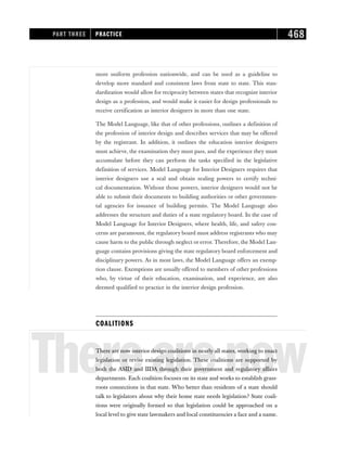 more uniform profession nationwide, and can be used as a guideline to
develop more standard and consistent laws from state to state. This stan-
dardization would allow for reciprocity between states that recognize interior
design as a profession, and would make it easier for design professionals to
receive certification as interior designers in more than one state.
The Model Language, like that of other professions, outlines a definition of
the profession of interior design and describes services that may be offered
by the registrant. In addition, it outlines the education interior designers
must achieve, the examination they must pass, and the experience they must
accumulate before they can perform the tasks specified in the legislative
definition of services. Model Language for Interior Designers requires that
interior designers use a seal and obtain sealing powers to certify techni-
cal documentation. Without those powers, interior designers would not be
able to submit their documents to building authorities or other governmen-
tal agencies for issuance of building permits. The Model Language also
addresses the structure and duties of a state regulatory board. In the case of
Model Language for Interior Designers, where health, life, and safety con-
cerns are paramount, the regulatory board must address registrants who may
cause harm to the public through neglect or error. Therefore, the Model Lan-
guage contains provisions giving the state regulatory board enforcement and
disciplinary powers. As in most laws, the Model Language offers an exemp-
tion clause. Exemptions are usually offered to members of other professions
who, by virtue of their education, examination, and experience, are also
deemed qualified to practice in the interior design profession.
COALITIONS
Therearenow
There are now interior design coalitions in nearly all states, working to enact
legislation or revise existing legislation. These coalitions are supported by
both the ASID and IIDA through their government and regulatory affairs
departments. Each coalition focuses on its state and works to establish grass-
roots connections in that state. Who better than residents of a state should
talk to legislators about why their home state needs legislation? State coali-
tions were originally formed so that legislation could be approached on a
local level to give state lawmakers and local constituencies a face and a name.
PART THREE PRACTICE 468
 
